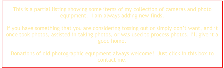 This is a partial listing showing some items of my collection of cameras and photo equipment.  I am always adding new finds.  

If you have something that you are considering tossing out or simply don’t want, and it once took photos, assisted in taking photos, or was used to process photos, I’ll give it a good home.

Donations of old photographic equipment always welcome!  Just click in this box to contact me.