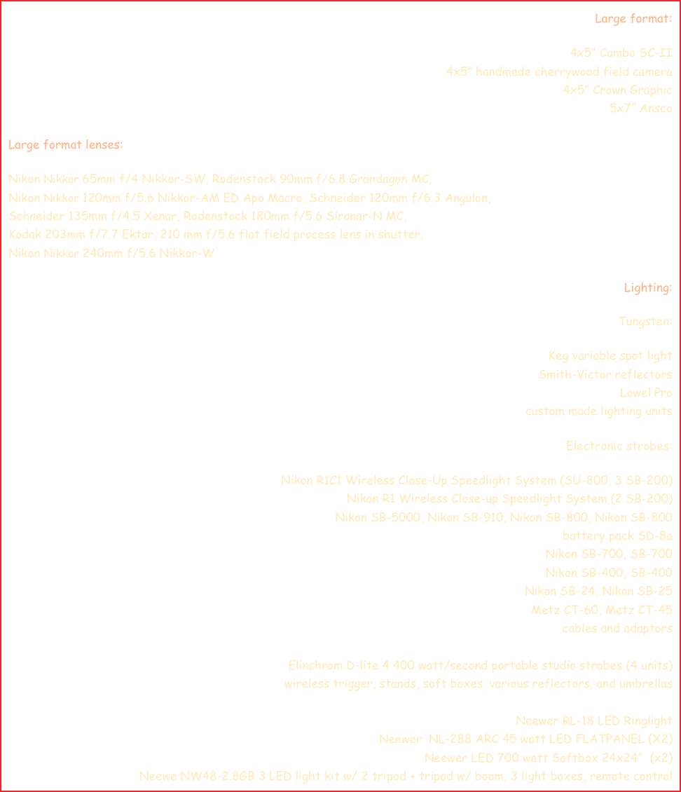 Large format:

4x5” Cambo SC-II
4x5” handmade cherrywood field camera
4x5” Crown Graphic
5x7” Ansco

Large format lenses:

Nikon Nikkor 65mm f/4 Nikkor-SW, Rodenstock 90mm f/6.8 Grandagon MC, 
Nikon Nikkor 120mm f/5.6 Nikkor-AM ED Apo Macro, Schneider 120mm f/6.3 Angulon,
Schneider 135mm f/4.5 Xenar, Rodenstock 180mm f/5.6 Sironar-N MC, 
Kodak 203mm f/7.7 Ektar, 210 mm f/5.6 flat field process lens in shutter, 
Nikon Nikkor 240mm f/5.6 Nikkor-W

Lighting:

Tungsten:

Keg variable spot light
Smith-Victor reflectors
Lowel Pro
custom made lighting units

Electronic strobes:

Nikon R1C1 Wireless Close-Up Speedlight System (SU-800, 3 SB-200)
Nikon R1 Wireless Close-up Speedlight System (2 SB-200)
Nikon SB-5000, Nikon SB-910, Nikon SB-800, Nikon SB-800
battery pack SD-8a
Nikon SB-700, SB-700
Nikon SB-400, SB-400
Nikon SB-24, Nikon SB-25
Metz CT-60, Metz CT-45
cables and adaptors

Elinchrom D-lite 4 400 watt/second portable studio strobes (4 units)
wireless trigger, stands, soft boxes. various reflectors, and umbrellas

Neewer RL-18 LED Ringlight
Neewer  NL-288 ARC 45 watt LED FLATPANEL (X2)
Neewer LED 700 watt Softbox 24x24”  (x2)
Neewe NW48-2.8GB 3 LED light kit w/ 2 tripod + tripod w/ boom, 3 light boxes, remote control  